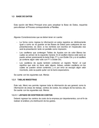 7
1.3 BASE DE DATOS
Esta opción del Menú Principal sirve para actualizar la Base de Datos, requerida
para efectuar el Proceso correspondiente a Planillas.
Algunas Consideraciones que se deben tener en cuenta:
• La forma como ingrese la información en estos registros es idénticamente
igual a como se va guardar en las Bases de Datos para cualquiera de sus
presentaciones; es decir, si los nombres son escritos en mayúsculas esa
será la presentación tanto en pantalla como impresión.
• Los casilleros que contengan Tablas de Ayudas son de color Blanco las
cuales se activan de la siguiente manera: Si el casillero blanco está vacío se
puede activar presionando la tecla Enter, F1 o con Doble Clic y si el casillero
ya contiene algún valor sólo con F1 o Doble Clic.
• Los casilleros de ayuda también contienen un registro “None”, el cual
significa que este no tiene valor alguno. Incluso, existen casilleros en los
cuales se pueden obviar contenido; y si por error se escogió algún valor
incorrecto, este se puede quitar con la barra espaciadora.
Se cuenta con los siguientes sub. Menús:
1.3.1 TABLAS MAESTRAS
Este sub. Menú nos permite ingresar toda la información de uso general, como la
información de áreas de trabajo, centros de costos, los códigos de los bancos, etc.
Se cuenta con los siguientes sub. Menús:
1.3.1.1 LISTADO DE CENTROS DE COSTOS
Deberá ingresar los centros de costo de la empresa por departamentos, con el fin de
realizar el análisis y la distribución de los gastos.
 