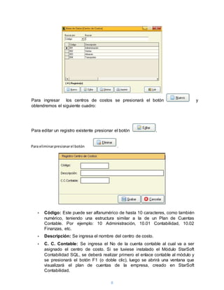 8
Para ingresar los centros de costos se presionará el botón y
obtendremos el siguiente cuadro:
Para editar un registro existente presionar el botón .
• Código: Este puede ser alfanumérico de hasta 10 caracteres, como también
numérico, teniendo una estructura similar a la de un Plan de Cuentas
Contable. Por ejemplo: 10 Administración, 10.01 Contabilidad, 10.02
Finanzas, etc.
• Descripción: Se ingresa el nombre del centro de costo.
• C. C. Contable: Se ingresa el No de la cuenta contable al cual va a ser
asignado el centro de costo. Si se tuviese instalado el Módulo StarSoft
Contabilidad SQL, se deberá realizar primero el enlace contable al módulo y
se presionará el botón F1 (o doble clic), luego se abrirá una ventana que
visualizará el plan de cuentas de la empresa, creado en StarSoft
Contabilidad.
Para eliminarpresionarel botón .
 