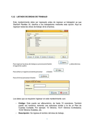 9
1.3.2 LISTADO DE ÁREAS DE TRABAJO
Este mantenimiento debe ser ingresado antes de ingresar un trabajador ya que
StarSoft Planillas XL clasifica a los trabajadores mediante esta opción. Aquí se
ingresan todas las áreas de trabajo de la empresa.
Los datos que se requieren ingresar en este mantenimiento son:
• Código: Este puede ser alfanumérico, de hasta 10 caracteres. También
puede ser numérico, teniendo una estructura similar a la de un Plan de
Cuentas Contable. Por ejemplo: 10 Obreros; 10.01 Obreros Contratados;
10.02 Obreros Estables, etc.
• Descripción: Se ingresa el nombre del área de trabajo.
Para ingresarlasáreas de trabajose presionaráel botón y obtendremos
el siguiente cuadro:
Para editarun registroexistentepresionar el botón .
Para eliminarpresionarel botón .
 