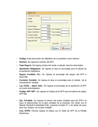 12
• Código: Este solo puede ser alfabético de 2 caracteres como máximo.
• Nombre: Se ingresa el nombre del AFP.
• Tope Seguro: Se ingresa el tope del monto a calcular para los descuentos.
• Aportación Obligatoria: Se ingresa la tasa en porcentaje para el cálculo de
la aportación obligatoria.
• Seguro Invalidez (%): Se ingresa el porcentaje del seguro del AFP a
descontar.
• Comisión Variable: Se ingresa la tasa en porcentaje para el cálculo de la
remuneración variable.
• Ley 27252 – Aport. Adic.: Se ingresa el porcentaje de la aportación al AFP
por parte del empleador.
• Código AFP NET: Se ingresa el código de la AFP para el sistema de pagos
AFP Net.
• Cta. Contable: Se ingresa el número del anexo contable para las AFPs en
base al seleccionado en el plan contable de la empresa. De contar con el
Módulo StarSoft Contabilidad SQL, presione el botón F1 o de doble clic para
abrir una ventana con el plan contable.
• Cod. RTPS: Permite realizar el enlace con la Tabla de AFP de la Planilla
Electrónica.
 