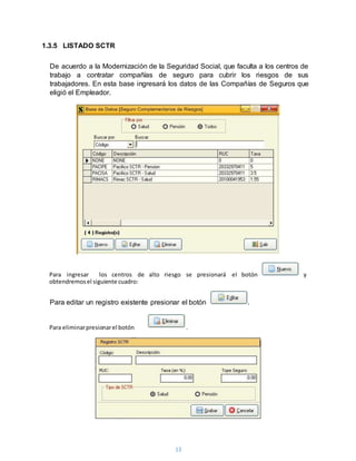 13
1.3.5 LISTADO SCTR
De acuerdo a la Modernización de la Seguridad Social, que faculta a los centros de
trabajo a contratar compañías de seguro para cubrir los riesgos de sus
trabajadores. En esta base ingresará los datos de las Compañías de Seguros que
eligió el Empleador.
Para editar un registro existente presionar el botón .
Para ingresar los centros de alto riesgo se presionará el botón y
obtendremosel siguiente cuadro:
Para eliminarpresionarel botón .
 