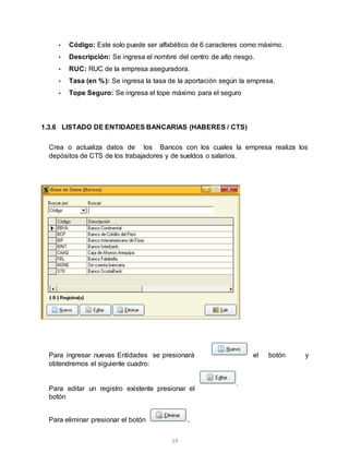 14
• Código: Este solo puede ser alfabético de 6 caracteres como máximo.
• Descripción: Se ingresa el nombre del centro de alto riesgo.
• RUC: RUC de la empresa aseguradora.
• Tasa (en %): Se ingresa la tasa de la aportación según la empresa.
• Tope Seguro: Se ingresa el tope máximo para el seguro
1.3.6 LISTADO DE ENTIDADES BANCARIAS (HABERES / CTS)
Crea o actualiza datos de los Bancos con los cuales la empresa realiza los
depósitos de CTS de los trabajadores y de sueldos o salarios.
Para ingresar nuevas Entidades se presionará el botón y
obtendremos el siguiente cuadro:
Para editar un registro existente presionar el
botón
Para eliminar presionar el botón .
.
 