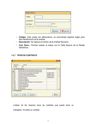 15
• Código: Este puede ser alfanumérico, se recomienda registrar siglas para
fácil identificación de la entidad.
• Descripción: Se ingresa el nombre de la Entidad Bancaria.
• Cod. Banc.: Permite realizar el enlace con la Tabla Bancos de la Planilla
Electrónica.
1.3.7 TIPOS DE CONTRATO
Listado de los diversos tipos de contratos que puede tener un
trabajador. Al editar un contrato
 