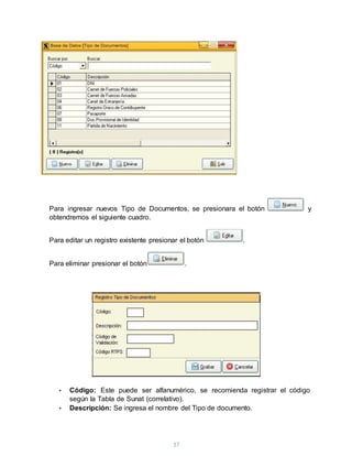 17
Para ingresar nuevos Tipo de Documentos, se presionara el botón y
obtendremos el siguiente cuadro.
Para editar un registro existente presionar el botón .
Para eliminar presionar el botón .
• Código: Este puede ser alfanumérico, se recomienda registrar el código
según la Tabla de Sunat (correlativo).
• Descripción: Se ingresa el nombre del Tipo de documento.
 