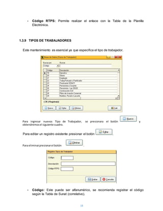 18
• Código RTPS: Permite realizar el enlace con la Tabla de la Planilla
Electrónica.
1.3.9 TIPOS DE TRABAJADORES
Este mantenimiento es esencial ya que especifica el tipo de trabajador.
Para editar un registro existente presionar el botón .
• Código: Este puede ser alfanumérico, se recomienda registrar el código
según la Tabla de Sunat (correlativo).
Para ingresar nuevos Tipo de Trabajador, se presionara el botón y
obtendremosel siguiente cuadro.
Para eliminarpresionarel botón .
 