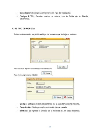 19
• Descripción: Se ingresa el nombre del Tipo de trabajador.
• Código RTPS: Permite realizar el enlace con la Tabla de la Planilla
Electrónica.
1.3.10 TIPO DE MONEDA
Este mantenimiento especifica el tipo de moneda que trabaja el sistema.
• Código: Este puede ser alfanumérico de 2 caracteres como máximo.
• Descripción: Se ingresa el nombre del tipo de monda.
• Símbolo: Se ingresa el símbolo de la moneda (S/. en caso de soles).
Para editarun registroexistentepresionarel botón .
Para eliminarpresionarel botón .
 