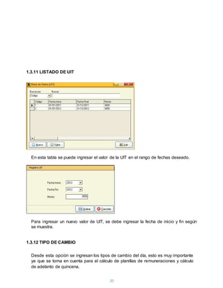 20
1.3.11 LISTADO DE UIT
En esta tabla se puede ingresar el valor de la UIT en el rango de fechas deseado.
Para ingresar un nuevo valor de UIT, se debe ingresar la fecha de inicio y fin según
se muestra.
1.3.12 TIPO DE CAMBIO
Desde esta opción se ingresan los tipos de cambio del día, esto es muy importante
ya que se toma en cuenta para el cálculo de planillas de remuneraciones y cálculo
de adelanto de quincena.
 