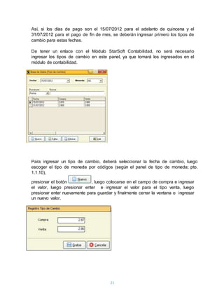 21
Así, si los días de pago son el 15/07/2012 para el adelanto de quincena y el
31/07/2012 para el pago de fin de mes, se deberán ingresar primero los tipos de
cambio para estas fechas.
De tener un enlace con el Módulo StarSoft Contabilidad, no será necesario
ingresar los tipos de cambio en este panel, ya que tomará los ingresados en el
módulo de contabilidad.
Para ingresar un tipo de cambio, deberá seleccionar la fecha de cambio, luego
escoger el tipo de moneda por códigos (según el panel de tipo de moneda; pto.
1.1.10),
presionar el botón , luego colocarse en el campo de compra e ingresar
el valor, luego presionar enter e ingresar el valor para el tipo venta, luego
presionar enter nuevamente para guardar y finalmente cerrar la ventana o ingresar
un nuevo valor.
 