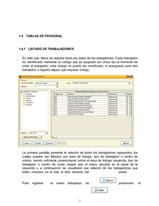22
1.4 TABLAS DE PERSONAL
1.4.1 LISTADO DE TRABAJADORES
En este sub. Menú se registra todos los datos de los trabajadores. Cada trabajador
es identificado mediante un código que es asignado por única vez al momento de
crear al trabajador, este código no puede ser modificado, ni reasignado para otro
trabajador o registro alguno que requiera código.
La primera pantalla presenta la relación de todos los trabajadores ingresados, los
cuales pueden ser filtrados por área de trabajo, tipo de trabajador o centro de
costos, siendo suficiente posesionarse sobre el área de trabajo requerida, tipo de
trabajador o centro de costo (según sea el caso), ubicada en el panel de la
izquierda y a continuación se visualizará una relación de los trabajadores que
están incluidos en la lista al lado derecho del panel.
Para ingresar un nuevo trabajador, se presionará el
 