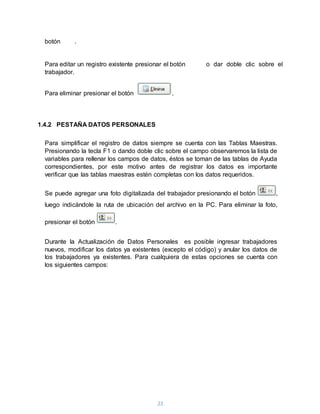 23
botón .
Para editar un registro existente presionar el botón o dar doble clic sobre el
trabajador.
Para eliminar presionar el botón .
1.4.2 PESTAÑA DATOS PERSONALES
Para simplificar el registro de datos siempre se cuenta con las Tablas Maestras.
Presionando la tecla F1 o dando doble clic sobre el campo observaremos la lista de
variables para rellenar los campos de datos, éstos se toman de las tablas de Ayuda
correspondientes, por este motivo antes de registrar los datos es importante
verificar que las tablas maestras estén completas con los datos requeridos.
Se puede agregar una foto digitalizada del trabajador presionando el botón ,
luego indicándole la ruta de ubicación del archivo en la PC. Para eliminar la foto,
presionar el botón .
Durante la Actualización de Datos Personales es posible ingresar trabajadores
nuevos, modificar los datos ya existentes (excepto el código) y anular los datos de
los trabajadores ya existentes. Para cualquiera de estas opciones se cuenta con
los siguientes campos:
 