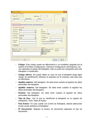 24
• Código: Este código puede ser alfanumérico o un correlativo asignado por el
sistema (Ver Menú Configuración, Submenú Configuración del Sistema), una
vez ingresado el código del trabajador, éste no podrá ser reasignado para otro
trabajador ni modificado.
• Código alterno: Se puede utilizar en caso de que el trabajador tenga algún
código de identificación diferente al asignado por la empresa, este dato sólo
es informativo.
• Apellido paterno: Del trabajador. Se debe tener cuidado al registrar los datos
personales del trabajador.
• Apellido materno: Del trabajador. Se debe tener cuidado al registrar los
datos personales del trabajador.
• Nombre: Del trabajador. Se debe tener cuidado al registrar los datos
personales del trabajador.
• Tipo de Doc.: Con el que se identificará al trabajador en su registro de
empleados. Tiene Tabla de Ayuda.
• País Emisor: En caso cuente con Carnet de Extranjería, deberá seleccionar
el país al que pertenece el trabajador.
• Nº Documento: Registra el número de documento ingresado en tipo de
documento.
 