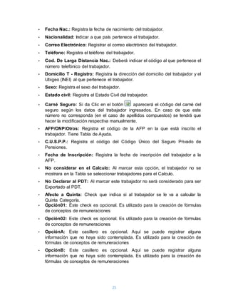 25
• Fecha Nac.: Registra la fecha de nacimiento del trabajador.
• Nacionalidad: Indicar a que país pertenece el trabajador.
• Correo Electrónico: Registrar el correo electrónico del trabajador.
• Teléfono: Registra el teléfono del trabajador.
• Cod. De Larga Distancia Nac.: Deberá indicar el código al que pertenece el
número telefónico del trabajador.
• Domicilio T - Registro: Registra la dirección del domicilio del trabajador y el
Ubigeo (INEI) al que pertenece el trabajador.
• Sexo: Registra el sexo del trabajador.
• Estado civil: Registra el Estado Civil del trabajador.
• Carné Seguro: Si da Clic en el botón aparecerá el código del carné del
seguro según los datos del trabajador ingresados. En caso de que este
número no corresponda (en el caso de apellidos compuestos) se tendrá que
hacer la modificación respectiva manualmente.
• AFP/ONP/Otros: Registra el código de la AFP en la que está inscrito el
trabajador. Tiene Tabla de Ayuda.
• C.U.S.P.P.: Registra el código del Código Único del Seguro Privado de
Pensiones.
• Fecha de Inscripción: Registra la fecha de inscripción del trabajador a la
AFP.
• No considerar en el Calculo: Al marcar esta opción, el trabajador no se
mostrara en la Tabla se seleccionar trabajadores para el Calculo.
• No Declarar al PDT: Al marcar este trabajador no será considerado para ser
Exportado al PDT.
• Afecto a Quinta: Check que indica si al trabajador se le va a calcular la
Quinta Categoría.
• Opción01: Este check es opcional. Es utilizado para la creación de fórmulas
de conceptos de remuneraciones
• Opción02: Este check es opcional. Es utilizado para la creación de fórmulas
de conceptos de remuneraciones
• OpciónA: Este casillero es opcional. Aquí se puede registrar alguna
información que no haya sido contemplada. Es utilizado para la creación de
fórmulas de conceptos de remuneraciones
• OpciónB: Este casillero es opcional. Aquí se puede registrar alguna
información que no haya sido contemplada. Es utilizado para la creación de
fórmulas de conceptos de remuneraciones
 