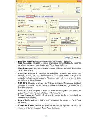 27
• Tipo Trabajador: Registra el tipo de empleo que tiene el trabajador pudiendo
ser obrero, empleado, practicante, etc. Tiene Tabla de Ayuda.
• Tipo de contrato: Registra el tipo de contrato pudiendo ser éste indefinido o a
plazo determinado.
• Situación: Registra la situación del trabajador, pudiendo ser Activo, con
licencia, cesado, etc. Los Trabajadores no deben ser dados de baja hasta
después de haberles procesado la Planilla de ese período, pero sí se le debe
de registrar la fecha de cese.
• RUC EPS: Registra el número de RUC de la Entidad Prestadora de Salud
(siempre y cuando se encuentre activado el check de ¿Activado EPS/
Servicios propios).
• Fecha de Cese: Registra la fecha de cese del trabajador. Esta opción se
puede desactivar quitándole el check del lado izquierdo.
• Cuenta Bancaria: Registra el número de cuenta donde se depositará los
Haberes del trabajador.
• Banco: Registra el banco de la cuenta de Haberes del trabajador. Tiene Tabla
de Ayuda.
• Centro de Costo: Refiere el centro en el cual se registrará el costo de
mantener a dicho trabajador. Tiene Tabla de Ayuda.
Fecha de ingreso:Registralafechade ingresodel trabajadorala Empresa.
 