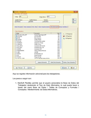 31
Aquí se registra información adicional para los trabajadores.
Los pasos a seguir son:
1. StarSoft Planillas permite que el usuario personalice la Base de Datos del
Trabajador declarando el Tipo de Dato Informativo, lo cual puede hacer a
través del menú Base de Datos / Tablas de Conceptos y Formulas /
Conceptos / Mantenimiento de Datos Informativos.
 