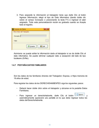 33
3. Para asignarle la información al trabajador tiene que darle Clic al botón
Ingresar Información, elegir el tipo de Dato Informativo (dando doble clic
sobre el campo Concepto o presionando la tecla F1) e ingresar el valor
asignado. Toda esta personalización recién es grabada cuando se Acepta
todo el registro.
Asimismo se puede editar la información dada al trabajador si se da doble Clic al
dato informativo. Se puede eliminar cualquier dato a excepción del dato de tipo
booleano (Si/No).
1.4.7 PESTAÑA DATOS FAMILIARES
Son los datos de los familiares directos del Trabajador; Esposa, e Hijos menores de
18 años de edad.
Para registrar los datos de los DERECHOHABIENTES siga los siguientes pasos:
• Deberá hacer doble click sobre el trabajador y ubicarse en la pestaña Datos
Familiares.
• Para ingresar un derechohabiente, darle Clic al botón y
automáticamente aparecerá una pantalla en la que debe ingresar todos los
datos del Derechohabiente.
 