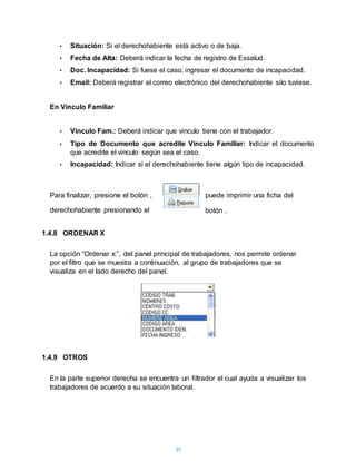 35
• Situación: Si el derechohabiente está activo o de baja.
• Fecha de Alta: Deberá indicar la fecha de registro de Essalud.
• Doc. Incapacidad: Si fuese el caso, ingresar el documento de incapacidad.
• Email: Deberá registrar el correo electrónico del derechohabiente silo tuviese.
En Vinculo Familiar
• Vinculo Fam.: Deberá indicar que vinculo tiene con el trabajador.
• Tipo de Documento que acredite Vinculo Familiar: Indicar el documento
que acredite el vinculo según sea el caso.
• Incapacidad: Indicar si el derechohabiente tiene algún tipo de incapacidad.
Para finalizar, presione el botón , puede imprimir una ficha del
derechohabiente presionando el botón .
1.4.8 ORDENAR X
La opción “Ordenar x:”, del panel principal de trabajadores, nos permite ordenar
por el filtro que se muestra a continuación, al grupo de trabajadores que se
visualiza en el lado derecho del panel.
1.4.9 OTROS
En la parte superior derecha se encuentra un filtrador el cual ayuda a visualizar los
trabajadores de acuerdo a su situación laboral.
 