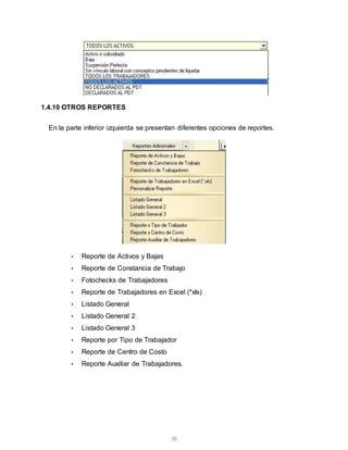 36
1.4.10 OTROS REPORTES
En la parte inferior izquierda se presentan diferentes opciones de reportes.
• Reporte de Activos y Bajas
• Reporte de Constancia de Trabajo
• Fotochecks de Trabajadores
• Reporte de Trabajadores en Excel (*xls)
• Listado General
• Listado General 2
• Listado General 3
• Reporte por Tipo de Trabajador
• Reporte de Centro de Costo
• Reporte Auxiliar de Trabajadores.
 
