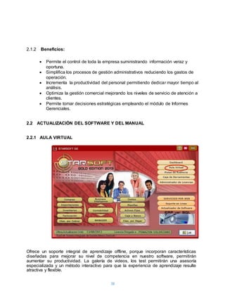 38
2.1.2 Beneficios:
 Permite el control de toda la empresa suministrando información veraz y
oportuna.
 Simplifica los procesos de gestión administrativos reduciendo los gastos de
operación.
 Incrementa la productividad del personal permitiendo dedicar mayor tiempo al
análisis.
 Optimiza la gestión comercial mejorando los niveles de servicio de atención a
clientes.
 Permite tomar decisiones estratégicas empleando el módulo de Informes
Gerenciales.
2.2 ACTUALIZACIÓN DEL SOFTWARE Y DEL MANUAL
2.2.1 AULA VIRTUAL
Ofrece un soporte integral de aprendizaje offline, porque incorporan características
diseñadas para mejorar su nivel de competencia en nuestro software, permitirán
aumentar su productividad. La galería de videos, los test permitirán una asesoría
especializada y un método interactivo para que la experiencia de aprendizaje resulte
atractiva y flexible.
 