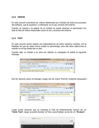 39
2.2.2 VIDEOS
En esta sección encontrará los videos clasificados por módulos de todos los procesos
del software, que le ayudaran a entrenarse en el uso correcto del sistema.
Cuando se ingresa a la galería de un módulo se puede observar el reproductor con
toda la lista de videos disponibles sobre el uso y proceso del sistema.
2.2.3 TEST
En esta sección podrá realizar una autoevaluación de todos nuestros módulos, con la
finalidad de que de usted mismo evalué su aprendizaje, para ello debe seleccionar el
modulo en el que desea dar su test.
Cuando elija un módulo y se abra por defecto su navegador le saldrá el siguiente
mensaje:
Dar clic derecho sobre el mensaje y luego dar clic sobre “Permitir contenido bloqueado”.
Luego podrá observar que se mostrara el Test de Entrenamiento, damos clic en
“Inicio Test”, luego se podrá resolver el Test y para finalizar se da clic en “Evaluar”.
 