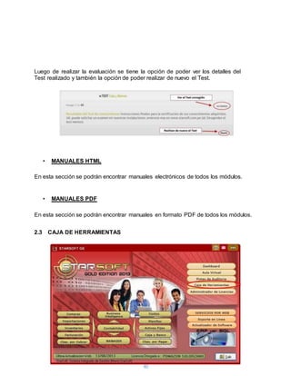 40
Luego de realizar la evaluación se tiene la opción de poder ver los detalles del
Test realizado y también la opción de poder realizar de nuevo el Test.
• MANUALES HTML
En esta sección se podrán encontrar manuales electrónicos de todos los módulos.
• MANUALES PDF
En esta sección se podrán encontrar manuales en formato PDF de todos los módulos.
2.3 CAJA DE HERRAMIENTAS
 