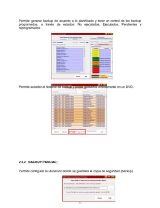 42
Permite generar backup de acuerdo a lo planificado y tener un control de los backup
programados, a través de estados: No ejecutados, Ejecutados, Pendientes y
reprogramados.
Permite acceder al historial de backup y poder grabarlos directamente en un DVD.
2.3.2 BACKUP PARCIAL;
Permite configurar la ubicación donde se guardara la copia de seguridad (backup).
 