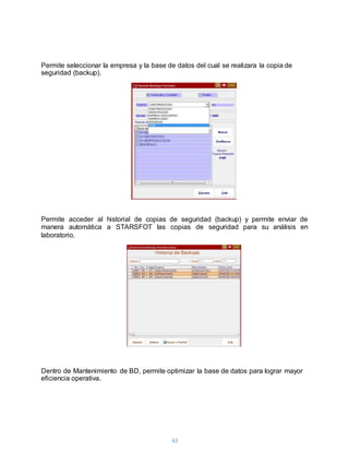 43
Permite seleccionar la empresa y la base de datos del cual se realizara la copia de
seguridad (backup).
Permite acceder al historial de copias de seguridad (backup) y permite enviar de
manera automática a STARSFOT las copias de seguridad para su análisis en
laboratorio.
Dentro de Mantenimiento de BD, permite optimizar la base de datos para lograr mayor
eficiencia operativa.
 