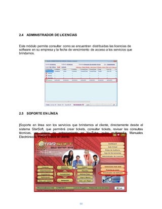 44
2.4 ADMINISTRADOR DE LICENCIAS
Este módulo permite consultar como se encuentran distribuidas las licencias de
software en su empresa y la fecha de vencimiento de acceso a los servicios que
brindamos.
2.5 SOPORTE EN LÍNEA
|Soporte en línea son los servicios que brindamos al cliente, directamente desde el
sistema StarSoft, que permitirá crear tickets, consultar tickets, revisar las consultas
técnicas, ver videos de entrenamiento en YouTube, guías multimedia, Manuales
Electrónicos, FAQ y Datos el cliente.
 