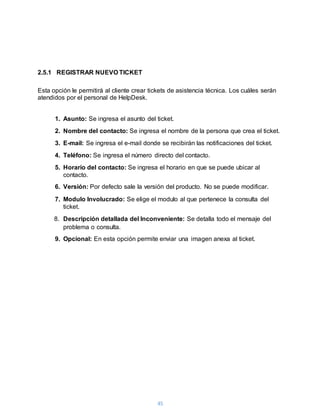 45
2.5.1 REGISTRAR NUEVO TICKET
Esta opción le permitirá al cliente crear tickets de asistencia técnica. Los cuáles serán
atendidos por el personal de HelpDesk.
1. Asunto: Se ingresa el asunto del ticket.
2. Nombre del contacto: Se ingresa el nombre de la persona que crea el ticket.
3. E-mail: Se ingresa el e-mail donde se recibirán las notificaciones del ticket.
4. Teléfono: Se ingresa el número directo del contacto.
5. Horario del contacto: Se ingresa el horario en que se puede ubicar al
contacto.
6. Versión: Por defecto sale la versión del producto. No se puede modificar.
7. Modulo Involucrado: Se elige el modulo al que pertenece la consulta del
ticket.
8. Descripción detallada del Inconveniente: Se detalla todo el mensaje del
problema o consulta.
9. Opcional: En esta opción permite enviar una imagen anexa al ticket.
 