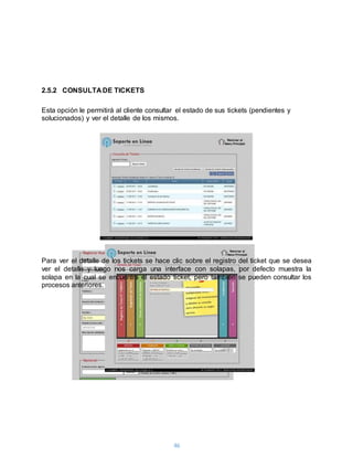 46
2.5.2 CONSULTA DE TICKETS
Esta opción le permitirá al cliente consultar el estado de sus tickets (pendientes y
solucionados) y ver el detalle de los mismos.
Para ver el detalle de los tickets se hace clic sobre el registro del ticket que se desea
ver el detalle y luego nos carga una interface con solapas, por defecto muestra la
solapa en la cual se encuentra el estado ticket, pero también se pueden consultar los
procesos anteriores.
 