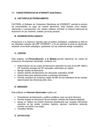 2
1.1 CARACTERISTICAS DE STARSOFT Gold Edition:
A. FACTURE ELECTRÓNICAMENTE
FACTRON, el Software de Facturación Electrónica de STARSOFT, permite la emisión
de comprobantes de pago de manera electrónica, tanto facturas como boletas,
retenciones y percepciones. Así, nuestro software convierte su sistema tradicional de
facturación en uno moderno, avalado por la ley peruana.
B. BUSINESS INTELLIGENCE
Proporciona a la Gerencia reportes para el análisis estratégico, empleando la data de
los diferentes módulos del ERP STARSOFT, a fin de optimizar la toma de decisiones
actuando como factor estratégico; generando así una potencial ventaja competitiva.
C. COSTOS
Este software con Personalización a la Medida permite determinar los costos de
producción de empresas industriales, contando con:
 Determinación de los costos de fabricación aplicando el costo de las MP, MOD y
CIF mediante prorrateo de CIF mensuales (estimados y/o reales).
 Maneja recetas de fabricación
 Genera órdenes de fabricación con descuento automático de MP
 Genera lotes para materias primas y productos terminados.
 Permite comparar los consumos reales de MP con los estimados de las recetas,
determinando las eficiencias entre otros.
D. MANAGER
Este software de Informes Gerenciales cuenta con:
 Presentación de información y gráficos analíticos para uso de la Gerencia.
 Permite analizar la información de los distintos módulos del Sistema Integrado.
 Incluye un Tablero de Control Gerencial (Dashboard) que visualiza información
resumida de las ventas, compras, ingresos, egresos, inventarios, personal,
cuentas por cobrar y por pagar.
 Consultas Móviles.
E. ACTIVO FIJO
 