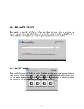 47
2.5.3 CONSULTAS TÉCNICAS
Esta opción le permitirá al cliente realizar consultas técnicas sobre el software, se
pueden ingresar texto de referencias que el cliente desee consultar y el aplicativo le
listara todas las búsquedas que encuentre para solucionar su inconveniente.
2.5.4 VIDEOS YOUTUBE
Esta opción le permitirá al cliente poder visualizar y entrenarse en el uso del software
con nuestros videos de procesos en todos los módulos del sistema StarSoft. Cuando se
ingresa a esta sección aparecen todos los módulos, para ingresar a la galería de videos
hay que hacer clic al módulo que se desea ingresar.
 