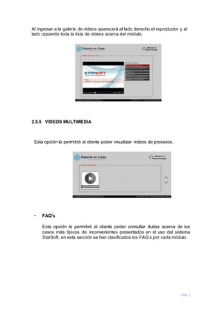pág. 1
Al ingresar a la galería de videos aparecerá al lado derecho el reproductor y al
lado izquierdo toda la lista de videos acerca del módulo.
2.5.5 VIDEOS MULTIMEDIA
Esta opción le permitirá al cliente poder visualizar videos de procesos.
• FAQ’s
Esta opción le permitirá al cliente poder consultar dudas acerca de los
casos más típicos de inconvenientes presentados en el uso del sistema
StarSoft, en esta sección se han clasificados los FAQ’s por cada módulo.
 