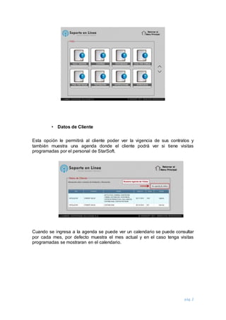 pág. 2
• Datos de Cliente
Esta opción le permitirá al cliente poder ver la vigencia de sus contratos y
también muestra una agenda donde el cliente podrá ver si tiene visitas
programadas por el personal de StarSoft.
Cuando se ingresa a la agenda se puede ver un calendario se puede consultar
por cada mes, por defecto muestra el mes actual y en el caso tenga visitas
programadas se mostraran en el calendario.
 