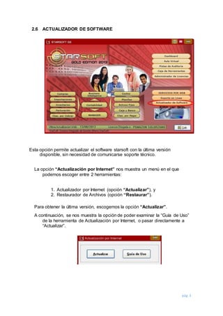pág. 3
2.6 ACTUALIZADOR DE SOFTWARE
Esta opción permite actualizar el software starsoft con la última versión
disponible, sin necesidad de comunicarse soporte técnico.
La opción “Actualización por Internet” nos muestra un menú en el que
podemos escoger entre 2 herramientas:
1. Actualizador por Internet (opción “Actualizar”), y
2. Restaurador de Archivos (opción “Restaurar”).
Para obtener la última versión, escogemos la opción “Actualizar”.
A continuación, se nos muestra la opción de poder examinar la “Guía de Uso”
de la herramienta de Actualización por Internet, o pasar directamente a
“Actualizar”.
 