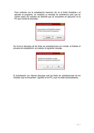 pág. 4
Para continuar con la actualización hacemos clic en el botón Actualizar y al
ejecutar el programa, se mostrará un mensaje de advertencia para que se
cierren todos los módulos de StarSoft que se encuentren en ejecución en la
PC que iniciara la descarga.
Se inicia la descarga de las listas de actualizaciones por modulo, al finalizar el
proceso de actualización se muestra el siguiente mensaje.
El Actualizador por Internet descarga solo las listas de actualizaciones de los
módulos que se encuentren vigentes en la PC y que no estén personalizados.
 