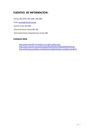 pág. 5
FUENTES SE INFORMACION:
Ventas:451-9770 / 452-1548 / 452-2993
Email:ventas@starsoft.com.pe
Central:(+511) 562-3647
Servicioal Cliente: Anexo102,109
Solicitudde VisitasyCapacitaciones: Anexo108
PAGINAS WEB:
http://www.starsoft.com.pe/prod_erp_gold_edition.html
http://www.starsoft.com.pe/descargas/files/GUIADEUSODELOSSERVICIOS.pdf
https://www.perucontable.com/softwarecontable/software-contable-starsoft-2/
 