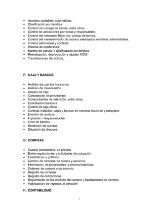 3
 Asientos contables automáticos.
 Clasificación por familias.
 Control con código de barras, entre otros.
 Control de ubicaciones por áreas y responsables.
 Control del inventario físico con código de barras.
 Control del mantenimiento de activos valorizados en forma administrativa.
 Control patrimonial y contable.
 Historia de incidencias.
 Kardex de activos y clasificación por familias
 Reevaluación, depreciación y ajustes ACM.
 Transferencias de activos.
F. CAJA Y BANCOS
 Análisis de cuentas bancarias
 Análisis de movimientos
 Arqueo de caja
 Cancelación de provisiones
 Comprobantes de retención, entre otros.
 Conciliación bancaria
 Control de caja chica
 Controla múltiples cajas y bancos en moneda nacional y extranjera
 Emisión de recibos
 Impresión cheques-voucher
 Libro de bancos
 Rendición de cuentas
 Situación de cheques
G. COMPRAS
 Cuadro comparativo de precios
 Emite requisiciones y solicitudes de cotización
 Estadísticas y gráficos
 Gestión de compras de bienes y servicios
 Información de proveedores y precios históricos
 Órdenes de compra y de servicio
 Registro de compras
 Registro de cotizaciones
 Seguimiento de las órdenes de compra y liquidaciones de compra
 Valorización de ingresos al almacén
H. CONTABILIDAD
 
