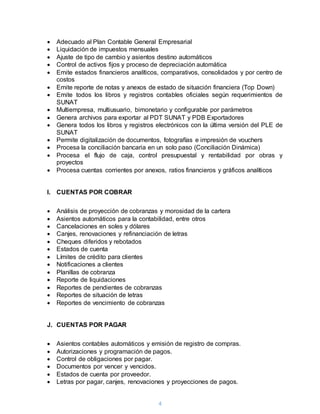 4
 Adecuado al Plan Contable General Empresarial
 Liquidación de impuestos mensuales
 Ajuste de tipo de cambio y asientos destino automáticos
 Control de activos fijos y proceso de depreciación automática
 Emite estados financieros analíticos, comparativos, consolidados y por centro de
costos
 Emite reporte de notas y anexos de estado de situación financiera (Top Down)
 Emite todos los libros y registros contables oficiales según requerimientos de
SUNAT
 Multiempresa, multiusuario, bimonetario y configurable por parámetros
 Genera archivos para exportar al PDT SUNAT y PDB Exportadores
 Genera todos los libros y registros electrónicos con la última versión del PLE de
SUNAT
 Permite digitalización de documentos, fotografías e impresión de vouchers
 Procesa la conciliación bancaria en un solo paso (Conciliación Dinámica)
 Procesa el flujo de caja, control presupuestal y rentabilidad por obras y
proyectos
 Procesa cuentas corrientes por anexos, ratios financieros y gráficos analíticos
I. CUENTAS POR COBRAR
 Análisis de proyección de cobranzas y morosidad de la cartera
 Asientos automáticos para la contabilidad, entre otros
 Cancelaciones en soles y dólares
 Canjes, renovaciones y refinanciación de letras
 Cheques diferidos y rebotados
 Estados de cuenta
 Límites de crédito para clientes
 Notificaciones a clientes
 Planillas de cobranza
 Reporte de liquidaciones
 Reportes de pendientes de cobranzas
 Reportes de situación de letras
 Reportes de vencimiento de cobranzas
J. CUENTAS POR PAGAR
 Asientos contables automáticos y emisión de registro de compras.
 Autorizaciones y programación de pagos.
 Control de obligaciones por pagar.
 Documentos por vencer y vencidos.
 Estados de cuenta por proveedor.
 Letras por pagar, canjes, renovaciones y proyecciones de pagos.
 