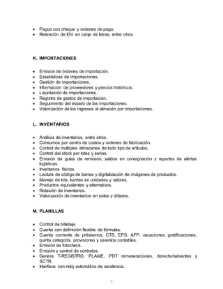 5
 Pagos con cheque y órdenes de pago.
 Retención de IGV en canje de letras, entre otros
K. IMPORTACIONES
 Emisión de órdenes de importación.
 Estadísticas de importaciones.
 Gestión de importaciones.
 Información de proveedores y precios históricos.
 Liquidación de importaciones.
 Registro de gastos de importación.
 Seguimiento del estado de las importaciones.
 Valorización de los ingresos al almacén por importaciones.
L. INVENTARIOS
 Análisis de inventarios, entre otros.
 Consumos por centro de costos y ordenes de fabricación.
 Control de múltiples almacenes de todo tipo de artículos.
 Control del stock por lotes y series.
 Emisión de guías de remisión, saldos en consignación y reportes de alertas
logísticas.
 Inventarios físicos.
 Lectura de código de barras y digitalización de imágenes de productos.
 Manejo de kits, kardex en unidades y valores.
 Productos equivalentes y alternativos.
 Rotación de inventarios.
 Valorización de inventarios en soles y dólares.
M. PLANILLAS
 Control de billetaje.
 Cuenta con definición flexible de fórmulas.
 Cuenta corriente de préstamos, CTS, EPS, AFP, vacaciones, gratificaciones,
quinta categoría, provisiones y asientos contables.
 Emisión de fotocheck.
 Emisión y control de contratos.
 Genera T-REGISTRO, PLAME, PDT remuneraciones, derechohabientes y
SCTR.
 Interface con reloj automático de asistencia.
 