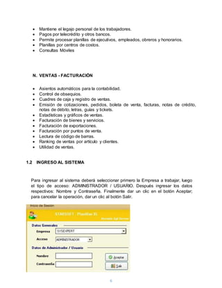 6
 Mantiene el legajo personal de los trabajadores.
 Pagos por telecrédito y otros bancos.
 Permite procesar planillas de ejecutivos, empleados, obreros y honorarios.
 Planillas por centros de costos.
 Consultas Móviles
N. VENTAS - FACTURACIÓN
 Asientos automáticos para la contabilidad.
 Control de obsequios.
 Cuadres de caja y registro de ventas.
 Emisión de cotizaciones, pedidos, boleta de venta, facturas, notas de crédito,
notas de débito, letras, guías y tickets.
 Estadísticas y gráficos de ventas.
 Facturación de bienes y servicios.
 Facturación de exportaciones.
 Facturación por puntos de venta.
 Lectura de código de barras.
 Ranking de ventas por artículo y clientes.
 Utilidad de ventas.
1.2 INGRESO AL SISTEMA
Para ingresar al sistema deberá seleccionar primero la Empresa a trabajar, luego
el tipo de acceso: ADMINISTRADOR / USUARIO. Después ingresar los datos
respectivos: Nombre y Contraseña. Finalmente dar un clic en el botón Aceptar;
para cancelar la operación, dar un clic al botón Salir.
 