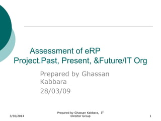 3/30/2014
Prepared by Ghassan Kabbara, IT
Director Group 1
Assessment of eRP
Project.Past, Present, &Future/IT Org
Prepared by Ghassan
Kabbara
28/03/09
 