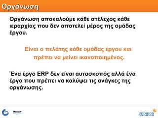 ΟργάνωσηΟργάνωση
Οργάνωση αποκαλούμε κάθε στέλεχος κάθε
ιεραρχίας που δεν αποτελεί μέρος της ομάδας
έργου.
Είναι ο πελάτης κάθε ομάδας έργου και
πρέπει να μείνει ικανοποιημένος.
Ένα έργο ERP δεν είναι αυτοσκοπός αλλά ένα
έργο που πρέπει να καλύψει τις ανάγκες της
οργάνωσης.
 