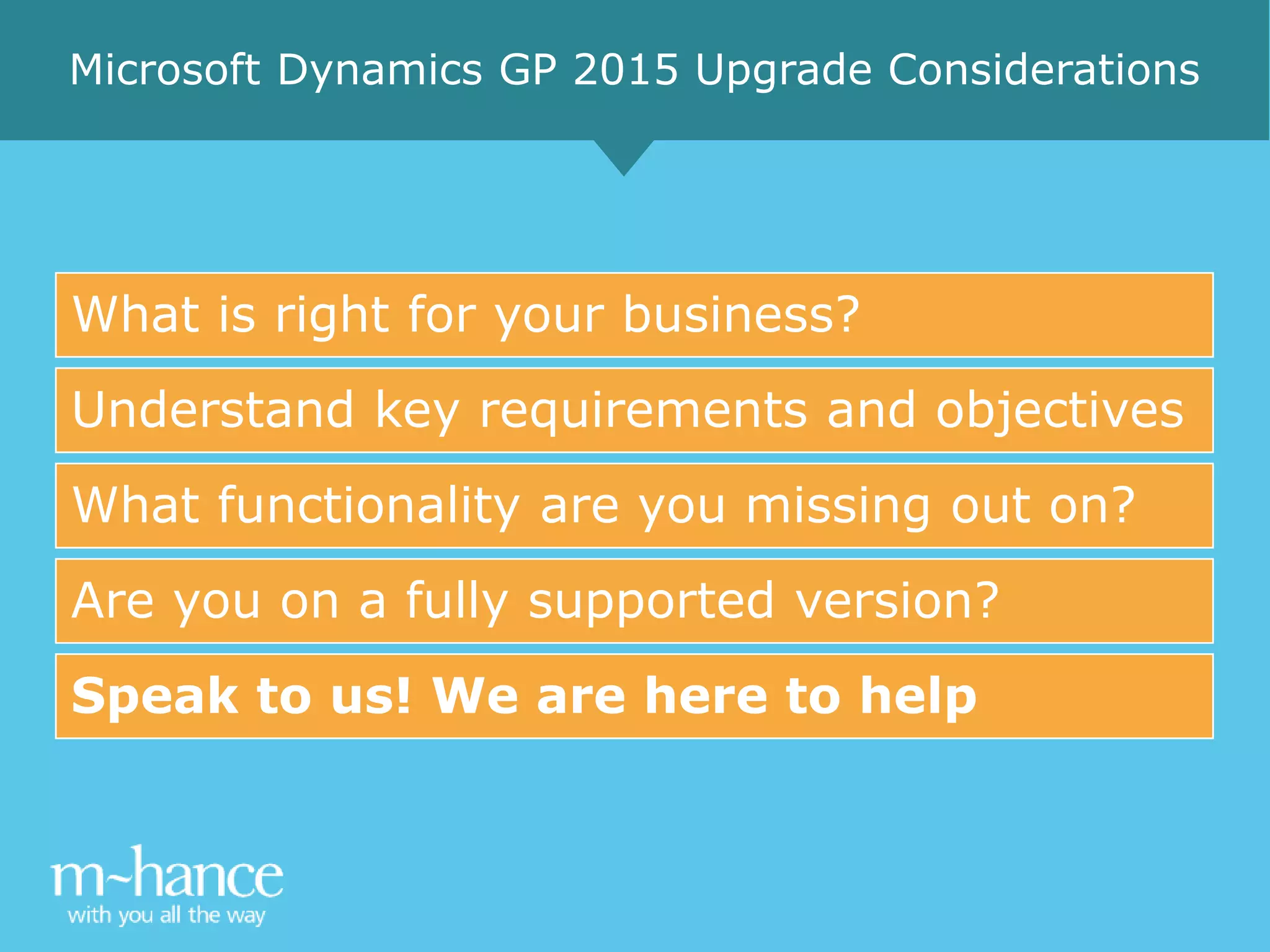 What is right for your business?
Understand key requirements and objectives
What functionality are you missing out on?
Are you on a fully supported version?
Speak to us! We are here to help
Microsoft Dynamics GP 2015 Upgrade Considerations
 