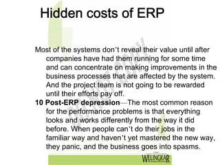 Hidden costs of ERP

Most of the systems don’t reveal their value until after
   companies have had them running for some time
   and can concentrate on making improvements in the
   business processes that are affected by the system.
   And the project team is not going to be rewarded
   until their efforts pay off.
10 Post-ERP depression—The most common reason
   for the performance problems is that everything
   looks and works differently from the way it did
   before. When people can’t do their jobs in the
   familiar way and haven’t yet mastered the new way,
   they panic, and the business goes into spasms.
 