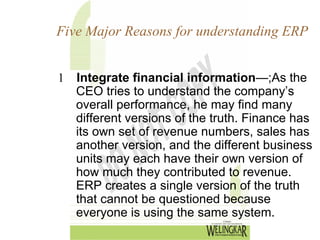 Five Major Reasons for understanding ERP


1 Integrate financial information—;As the
  CEO tries to understand the company’s
  overall performance, he may find many
  different versions of the truth. Finance has
  its own set of revenue numbers, sales has
  another version, and the different business
  units may each have their own version of
  how much they contributed to revenue.
  ERP creates a single version of the truth
  that cannot be questioned because
  everyone is using the same system.
 