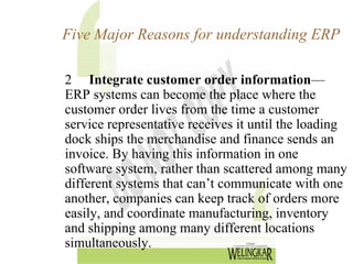 Five Major Reasons for understanding ERP

2 Integrate customer order information—
ERP systems can become the place where the
customer order lives from the time a customer
service representative receives it until the loading
dock ships the merchandise and finance sends an
invoice. By having this information in one
software system, rather than scattered among many
different systems that can’t communicate with one
another, companies can keep track of orders more
easily, and coordinate manufacturing, inventory
and shipping among many different locations
simultaneously.
 