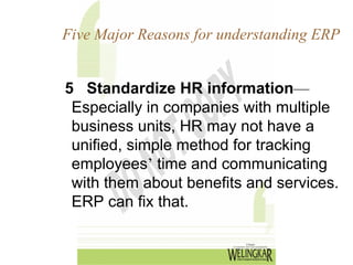 Five Major Reasons for understanding ERP


5 Standardize HR information—
 Especially in companies with multiple
 business units, HR may not have a
 unified, simple method for tracking
 employees’ time and communicating
 with them about benefits and services.
 ERP can fix that.
 