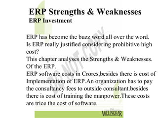 ERP Strengths & Weaknesses
 ERP Investment

ERP has become the buzz word all over the word.
Is ERP really justified considering prohibitive high
cost?
This chapter analyses the Strengths & Weaknesses.
Of the ERP.
ERP software costs in Crores,besides there is cost of
Implementation of ERP.An organization has to pay
the consultancy fees to outside consultant.besides
there is cost of training the manpower.These costs
are trice the cost of software.
 