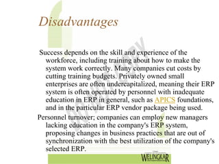 Disadvantages

Success depends on the skill and experience of the
  workforce, including training about how to make the
  system work correctly. Many companies cut costs by
  cutting training budgets. Privately owned small
  enterprises are often undercapitalized, meaning their ERP
  system is often operated by personnel with inadequate
  education in ERP in general, such as APICS foundations,
  and in the particular ERP vendor package being used.
Personnel turnover; companies can employ new managers
  lacking education in the company's ERP system,
  proposing changes in business practices that are out of
  synchronization with the best utilization of the company's
  selected ERP.
 