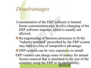 Disadvantages

Customization of the ERP software is limited.
  Some customization may involve changing of the
  ERP software structure which is usually not
  allowed.
  Re-engineering of business processes to fit the
  "industry standard" prescribed by the ERP system
  may lead to a loss of competitive advantage.
  ERP systems can be very expensive to install.
ERP vendors can charge sums of money for annual
  license renewal that is unrelated to the size of the
  company using the ERP or its profitability.
 